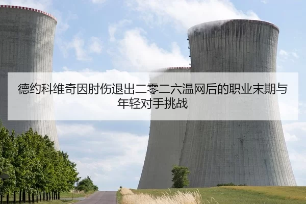 德约科维奇因肘伤退出二零二六温网后的职业末期与年轻对手挑战