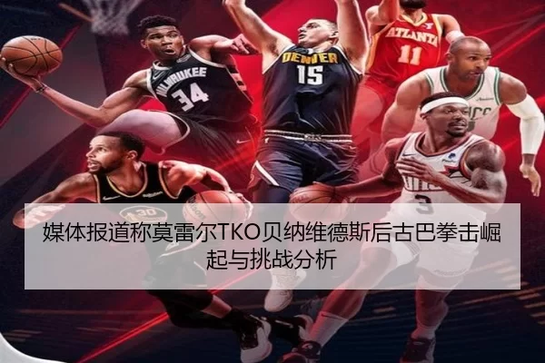媒体报道称莫雷尔TKO贝纳维德斯后古巴拳击崛起与挑战分析