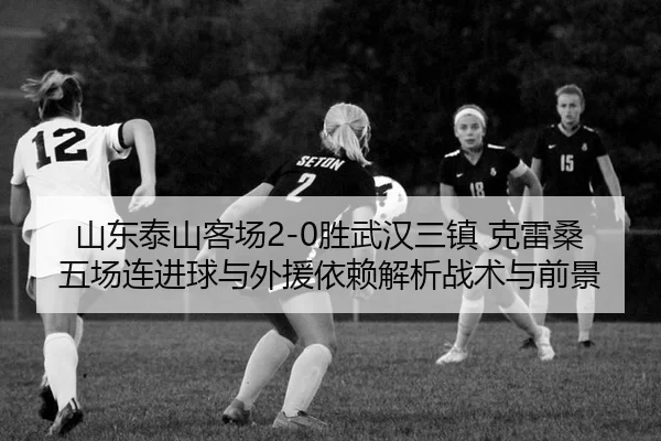 山东泰山客场2-0胜武汉三镇 克雷桑五场连进球与外援依赖解析战术与前景
