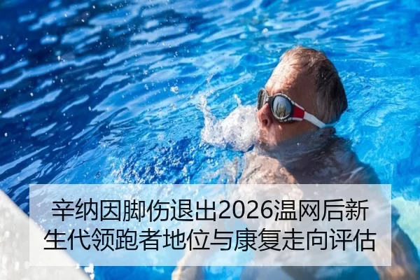 辛纳因脚伤退出2026温网后新生代领跑者地位与康复走向评估