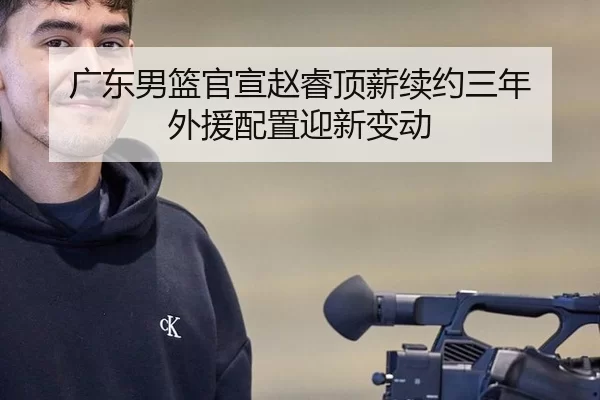 广东男篮官宣赵睿顶薪续约三年 外援配置迎新变动